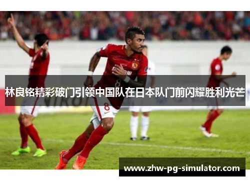 林良铭精彩破门引领中国队在日本队门前闪耀胜利光芒