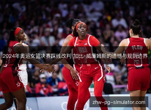 2024年奥运女篮决赛踩线改判 加比·威廉姆斯的遗憾与规则边界